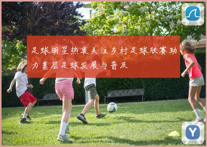 足球明星热衷关注乡村足球联赛助力基层足球发展与普及